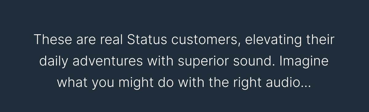 These are real Status customers, elevating their daily adventures with superior sound.